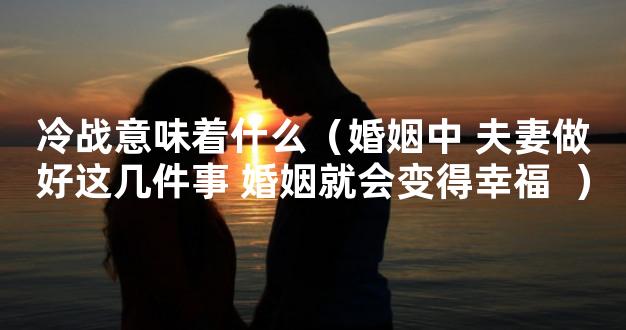 冷战意味着什么（婚姻中 夫妻做好这几件事 婚姻就会